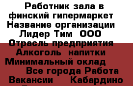 Работник зала в финский гипермаркет › Название организации ­ Лидер Тим, ООО › Отрасль предприятия ­ Алкоголь, напитки › Минимальный оклад ­ 27 000 - Все города Работа » Вакансии   . Кабардино-Балкарская респ.